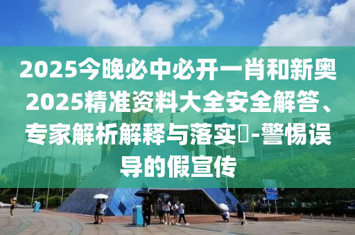 2025今晚必中必開一肖和新奧2025精準資料大全安全解答、專家解析解釋與落實?-警惕誤導的假宣傳