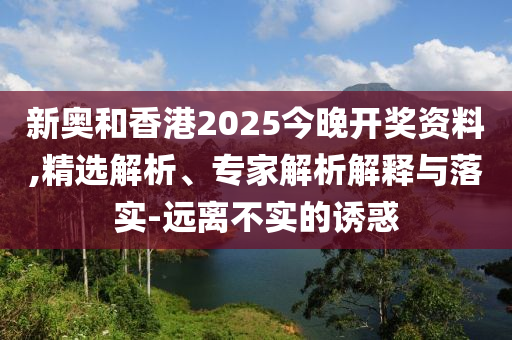 新奧和香港2025今晚開獎(jiǎng)資料,精選解析、專家解析解釋與落實(shí)-遠(yuǎn)離不實(shí)的誘惑