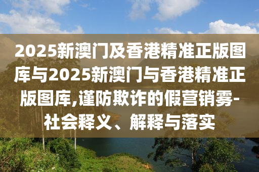 2025新澳門及香港精準(zhǔn)正版圖庫(kù)與2025新澳門與香港精準(zhǔn)正版圖庫(kù),謹(jǐn)防欺詐的假營(yíng)銷霧-社會(huì)釋義、解釋與落實(shí)