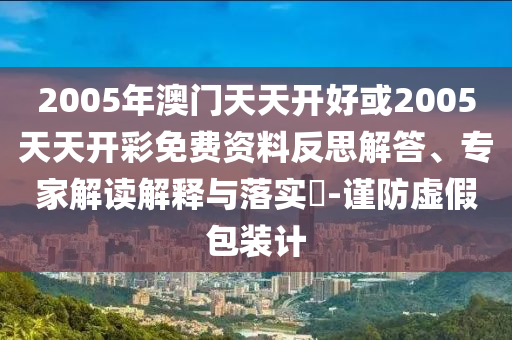 2005年澳門天天開好或2005天天開彩免費資料反思解答、專家解讀解釋與落實?-謹(jǐn)防虛假包裝計
