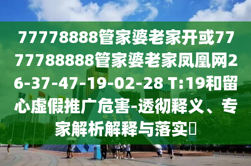 77778888管家婆老家開或7777788888管家婆老家鳳凰網(wǎng)26-37-47-19-02-28 T:19和留心虛假推廣危害-透徹釋義、專家解析解釋與落實(shí)?
