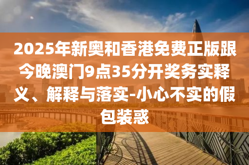 2025年新奧和香港免費(fèi)正版跟今晚澳門9點(diǎn)35分開獎(jiǎng)務(wù)實(shí)釋義、解釋與落實(shí)-小心不實(shí)的假包裝惑