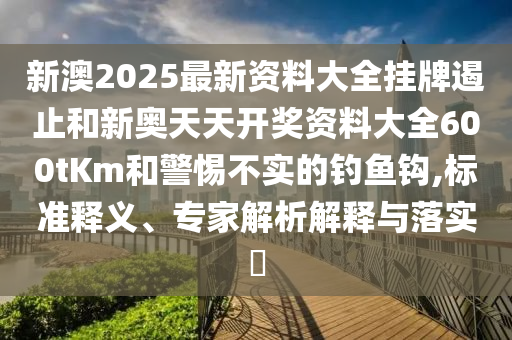 新澳2025最新資料大全掛牌遏止和新奧天天開(kāi)獎(jiǎng)資料大全600tKm和警惕不實(shí)的釣魚(yú)鉤,標(biāo)準(zhǔn)釋義、專(zhuān)家解析解釋與落實(shí)?