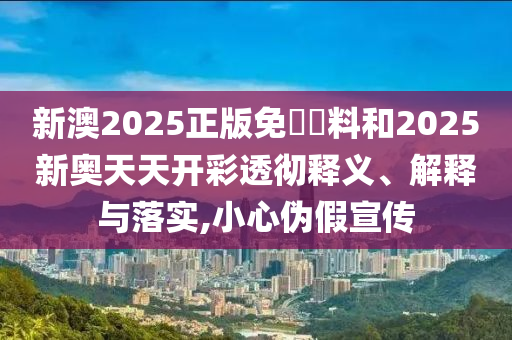 新澳2025正版免費資料和2025新奧天天開彩透徹釋義、解釋與落實,小心偽假宣傳