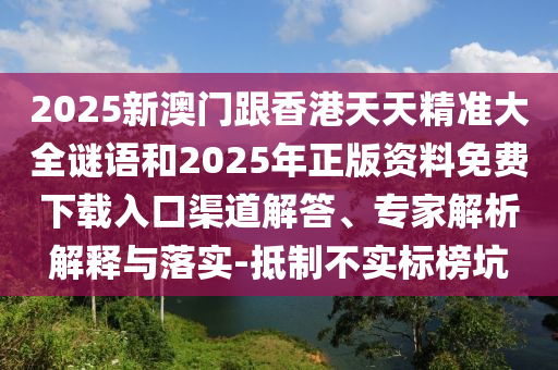 2025新澳門跟香港天天精準大全謎語和2025年正版資料免費下載入口渠道解答、專家解析解釋與落實-抵制不實標榜坑