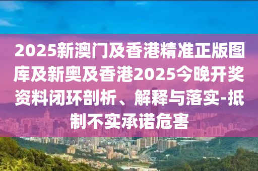 2025新澳門及香港精準(zhǔn)正版圖庫及新奧及香港2025今晚開獎資料閉環(huán)剖析、解釋與落實(shí)-抵制不實(shí)承諾危害
