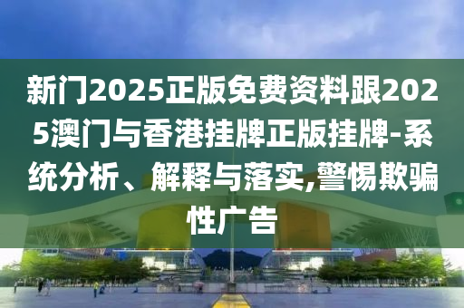 新門2025正版免費資料跟2025澳門與香港掛牌正版掛牌-系統(tǒng)分析、解釋與落實,警惕欺騙性廣告