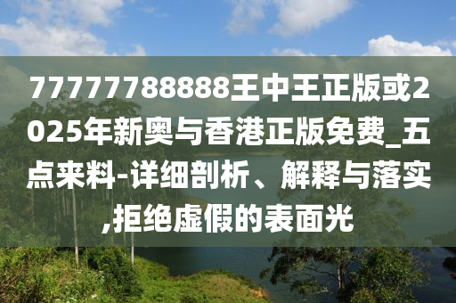 77777788888王中王正版或2025年新奧與香港正版免費_五點來料-詳細剖析、解釋與落實,拒絕虛假的表面光