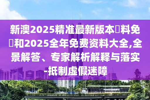 新澳2025精準最新版本資料免費和2025全年免費資料大全,全景解答、專家解析解釋與落實-抵制虛假迷障