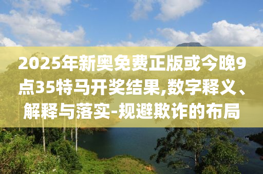 2025年新奧免費正版或今晚9點35特馬開獎結果,數(shù)字釋義、解釋與落實-規(guī)避欺詐的布局