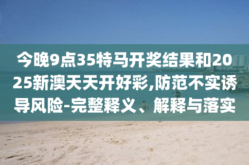 今晚9點(diǎn)35特馬開(kāi)獎(jiǎng)結(jié)果和2025新澳天天開(kāi)好彩,防范不實(shí)誘導(dǎo)風(fēng)險(xiǎn)-完整釋義、解釋與落實(shí)