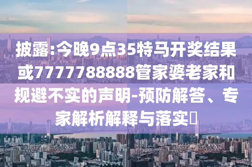 披露:今晚9點(diǎn)35特馬開(kāi)獎(jiǎng)結(jié)果或7777788888管家婆老家和規(guī)避不實(shí)的聲明-預(yù)防解答、專家解析解釋與落實(shí)?