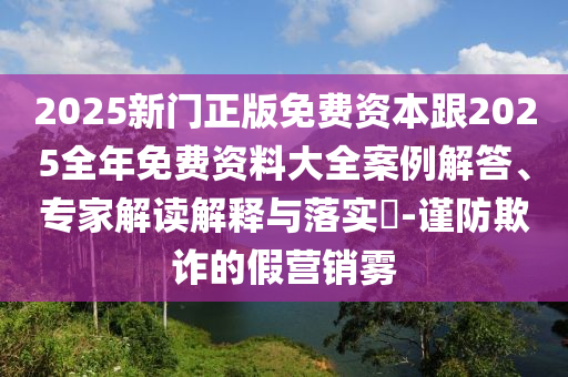 2025新門正版免費(fèi)資本跟2025全年免費(fèi)資料大全案例解答、專家解讀解釋與落實(shí)?-謹(jǐn)防欺詐的假營(yíng)銷霧