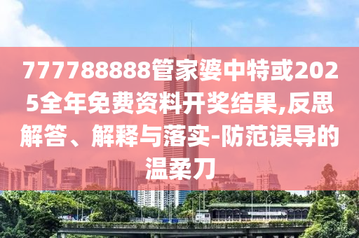 777788888管家婆中特或2025全年免費資料開獎結(jié)果,反思解答、解釋與落實-防范誤導(dǎo)的溫柔刀