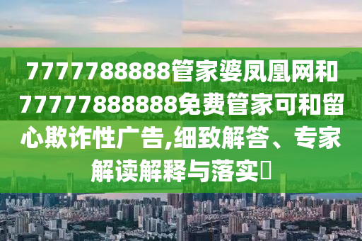 7777788888管家婆鳳凰網(wǎng)和77777888888免費管家可和留心欺詐性廣告,細致解答、專家解讀解釋與落實?